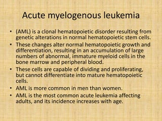 Acute myelogenous leukemia
• (AML) is a clonal hematopoietic disorder resulting from
genetic alterations in normal hematopoietic stem cells.
• These changes alter normal hematopoietic growth and
differentiation, resulting in an accumulation of large
numbers of abnormal, immature myeloid cells in the
bone marrow and peripheral blood.
• These cells are capable of dividing and proliferating,
but cannot differentiate into mature hematopoietic
cells.
• AML is more common in men than women.
• AML is the most common acute leukemia affecting
adults, and its incidence increases with age.

 
