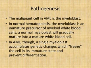 Pathogenesis
• The malignant cell in AML is the myeloblast.
• In normal hematopoiesis, the myeloblast is an
immature precursor of myeloid white blood
cells; a normal myeloblast will gradually
mature into a mature white blood cell.
• In AML, though, a single myeloblast
accumulates genetic changes which "freeze"
the cell in its immature state and
prevent differentiation.

 