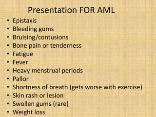 Presentation FOR AML
•
•
•
•
•
•
•
•
•
•
•
•

Epistaxis
Bleeding gums
Bruising/contusions
Bone pain or tenderness
Fatigue
Fever
Heavy menstrual periods
Pallor
Shortness of breath (gets worse with exercise)
Skin rash or lesion
Swollen gums (rare)
Weight loss

 