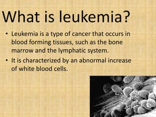 What is leukemia?
• Leukemia is a type of cancer that occurs in
blood forming tissues, such as the bone
marrow and the lymphatic system.
• It is characterized by an abnormal increase
of white blood cells.

 