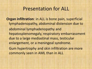 Presentation for ALL
Organ infiltration: in ALL is bone pain, superficial
lymphadenopathy, abdominal distension due to
abdominal lymphadenopathy and
hepatosplenomegaly, respiratory embarrassment
due to a large mediastinal mass, testicular
enlargement, or a meningeal syndrome.
Gum hypertrophy and skin infiltration are more
commonly seen in AML than in ALL

 