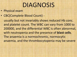 DIAGNOSIS

• Physical exam
• CBC(Complete Blood Count) usually but not invariably shows reduced Hb conc.
and platelet count. The WBC can vary from 1000 to
200000, and the differential WBC is often abnormal,
with neutropenia and the presence of blast cells.
The anaemia is a normochromic, normocytic
anaemia, and the thrombocytopenia may be severe

 