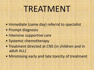 TREATMENT
• Immediate (same day) referral to specialist
• Prompt diagnosis
• Intensive supportive care
• Systemic chemotherapy
• Treatment directed at CNS (in children and in
adult ALL)
• Minimising early and late toxicity of treatment

 