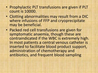 • Prophylactic PLT transfusions are given if PLT
count is 10000.
• Clotting abnormalities may result from a DIC
where infusions of FFP and cryoprecipitate
may be beneficial.
• Packed red cell transfusions are given for
symptomatic anaemia, though these are
contraindicated if the WBC is extremely high.
In most patients a central venous catheter is
inserted to facilitate blood product support,
administration of chemotherapy and
antibiotics, and frequent blood sampling

 