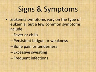 Signs & Symptoms
• Leukemia symptoms vary on the type of
leukemia, but a few common symptoms
include:
– Fever or chills
– Persistent fatigue or weakness
– Bone pain or tenderness
– Excessive sweating
– Frequent infections

 