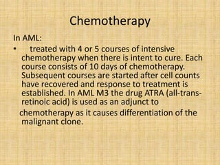 Chemotherapy
In AML:
• treated with 4 or 5 courses of intensive
chemotherapy when there is intent to cure. Each
course consists of 10 days of chemotherapy.
Subsequent courses are started after cell counts
have recovered and response to treatment is
established. In AML M3 the drug ATRA (all-transretinoic acid) is used as an adjunct to
chemotherapy as it causes differentiation of the
malignant clone.

 