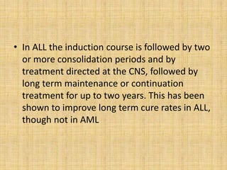 • In ALL the induction course is followed by two
or more consolidation periods and by
treatment directed at the CNS, followed by
long term maintenance or continuation
treatment for up to two years. This has been
shown to improve long term cure rates in ALL,
though not in AML

 