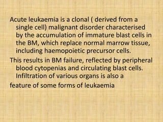 Acute leukaemia is a clonal ( derived from a
single cell) malignant disorder characterised
by the accumulation of immature blast cells in
the BM, which replace normal marrow tissue,
including haemopoietic precursor cells.
This results in BM failure, reflected by peripheral
blood cytopenias and circulating blast cells.
Infiltration of various organs is also a
feature of some forms of leukaemia

 