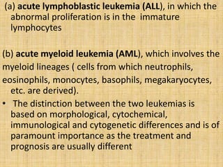 (a) acute lymphoblastic leukemia (ALL), in which the
abnormal proliferation is in the immature
lymphocytes
(b) acute myeloid leukemia (AML), which involves the
myeloid lineages ( cells from which neutrophils,
eosinophils, monocytes, basophils, megakaryocytes,
etc. are derived).
• The distinction between the two leukemias is
based on morphological, cytochemical,
immunological and cytogenetic differences and is of
paramount importance as the treatment and
prognosis are usually different

 