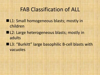 FAB Classification of ALL
L1: Small homogeneous blasts; mostly in
children
L2: Large heterogeneous blasts; mostly in
adults
L3: “Burkitt” large basophilic B-cell blasts with
vacuoles

 