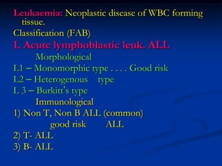 Leukaemia: Neoplastic disease of WBC forming
tissue.
Classification (FAB)
I. Acute lymphoblastic leuk. ALL
Morphological
L1 – Monomorphic type . . . . Good risk
L2 – Heterogenous type
L 3 – Burkitt’s type
Immunological
1) Non T, Non B ALL (common)
good risk ALL
2) T- ALL
3) B- ALL
 