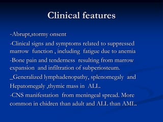 Clinical features
-Abrupt,stormy onsent
-Clinical signs and symptoms related to suppressed
marrow function , including fatigue due to anemia
-Bone pain and tenderness resulting from marrow
expansion and infiltration of subperiosteum.
_Generalized lymphadenopathy, splenomegaly and
Hepatomegaly ,thymic mass in ALL.
-CNS manifestation from meningeal spread. More
common in chidren than adult and ALL than AML.
 
