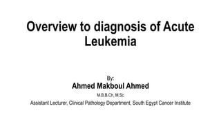 Overview to diagnosis of Acute
Leukemia
By:
Ahmed Makboul Ahmed
M.B.B.Ch, M.Sc
Assistant Lecturer, Clinical Pathology Department, South Egypt Cancer Institute
 