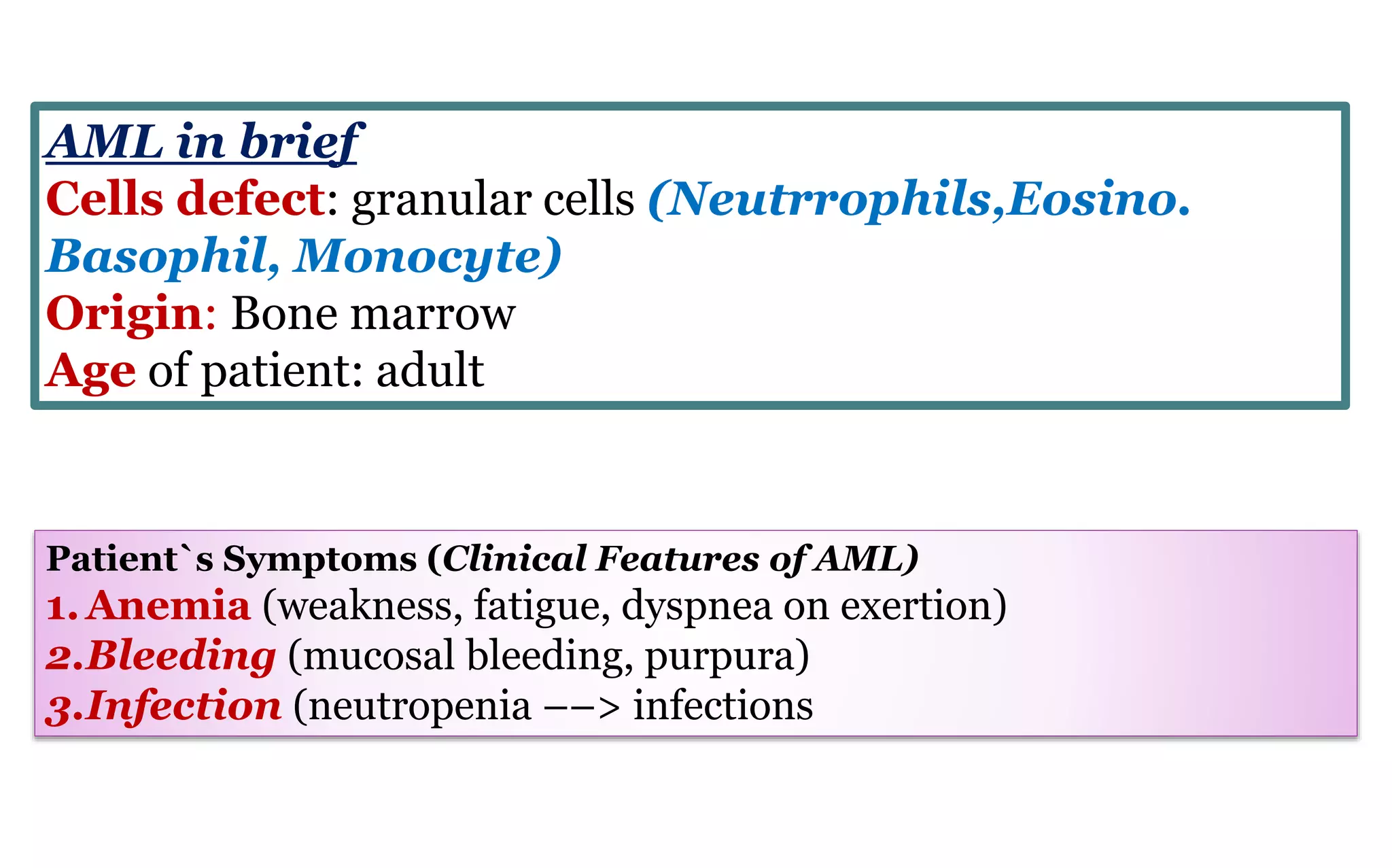 Patient`s Symptoms (Clinical Features of AML)
1.Anemia (weakness, fatigue, dyspnea on exertion)
2.Bleeding (mucosal bleeding, purpura)
3.Infection (neutropenia ––> infections
AML in brief
Cells defect: granular cells (Neutrrophils,Eosino.
Basophil, Monocyte)
Origin: Bone marrow
Age of patient: adult
 