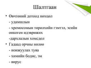Шалтгаан
• Өвчтөний дотоод нөхцөл
- удамшлын
- хромосомын төрөлхийн гэмтэл, эсийн
онкоген идэврижих
-дархлалын хомсдол
• Гадаад орчны нөлөө
- ионжуулах туяа
- химийн бодис, эм
- вирус
 