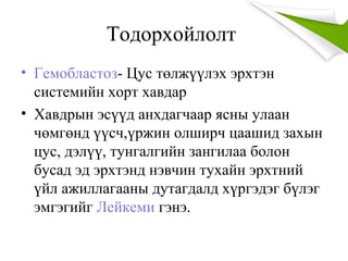 Тодорхойлолт
• Гемобластоз- Цус төлжүүлэх эрхтэн
системийн хорт хавдар
• Хавдрын эсүүд анхдагчаар ясны улаан
чөмгөнд үүсч,үржин олширч цаашид захын
цус, дэлүү, тунгалгийн зангилаа болон
бусад эд эрхтэнд нэвчин тухайн эрхтний
үйл ажиллагааны дутагдалд хүргэдэг бүлэг
эмгэгийг Лейкеми гэнэ.
 
