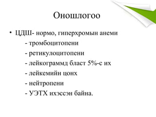 Оношлогоо
• ЦДШ- нормо, гиперхромын анеми
- тромбоцитопени
- ретикулоцитопени
- лейкограммд бласт 5%-с их
- лейкемийн цонх
- нейтропени
- УЭТХ ихэссэн байна.
 