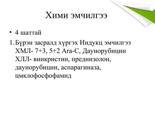 Хими эмчилгээ
• 4 шаттай
1.Бүрэн засралд хүргэх Индукц эмчилгээ
ХМЛ- 7+3, 5+2 Ara-C, Даунорубицин
ХЛЛ- винкристин, преднизолон,
даунорубицин, аспарагиназа,
цмклофосфофамид
 