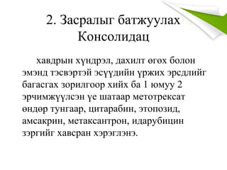 2. Засралыг батжуулах
Консолидац
хавдрын хүндрэл, дахилт өгөх болон
эмэнд тэсвэртэй эсүүдийн үржих эрсдлийг
багасгах зорилгоор хийх ба 1 юмуу 2
эрчимжүүлсэн үе шатаар метотрексат
өндөр тунгаар, цитарабин, этопозид,
амсакрин, метаксантрон, идарубицин
зэргийг хавсран хэрэглэнэ.
 