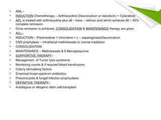 • AML:-
• INDUCTION Chemotherapy – Anthracycline (Daunorubicin or idarubicin) + Cytarabine
• APL is treated with anthracycline plus all – trans – retinoic acid which achieves 90 – 95%
complete remission.
• Once remission is achieved, CONSOLIDATION & MAINTENANCE therapy are given.
• ALL:-
• INDUCTION – Prednisolone + Vincristine + L – asparaginase/Daunorubicin
• CNS prophylaxis – Intrathecal methotrexate or cranial irradiation
• CONSOLIDATION
• MAINTENANCE – Methotrexate & 6 Mercaptopurine
• SUPPORTIVE THERAPY:-
• Management of Tumor lysis syndrome
• Monitoring counts & if required blood transfusions
• Colony stimulating factors
• Empirical broad spectrum antibiotics
• Pneumocystis & fungal infection prophyulaxis.
• DEFINITIVE THERAPY:-
• Autologous or allogenic stem cell transplant
 
