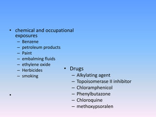 • chemical and occupational
exposures
– Benzene
– petroleum products
– Paint
– embalming fluids
– ethylene oxide
– Herbicides
– smoking
•
• Drugs
– Alkylating agent
– Topoisomerase II inhibitor
– Chloramphenicol
– Phenylbutazone
– Chloroquine
– methoxypsoralen
 