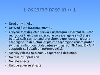 L-asparaginase in ALL
• Used only in ALL
• Derived from bacterial enzyme
• Enzyme that depletes serum L-asparagine ( Normal cells can
reproduce their own asparagine by asparagine synthetase
but ALL cells can not and therefore, dependent on plasma
asparagine  depletion of plasma asparagine causes protein
synthesis inhibition  depletes synthesis of RNA and DNA 
apoptotic cell death of leukemic cells).
• Activity related to serum L-asparagine depletion
• No myelosuppression
• No late effects
• Unique adverse effects
 