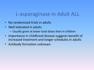 L-asparaginase in Adult ALL
• No randomized trials in adults
• Well tolerated in adults
– Usually given at lower total doses than in children
• Importance in childhood disease suggests benefit of
increased treatment and longer schedules in adults
• Antibody formation unknown
 