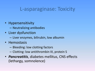 L-asparaginase: Toxicity
• Hypersensitivity
– Neutralizing antibodies
• Liver dysfunction
– Liver enzymes, bilirubin, low albumin
• Hemostasis
– Bleeding: low clotting factors
– Clotting: low antithrombin III, protein S
• Pancreatitis, diabetes mellitus, CNS effects
(lethargy, somnolence)
 