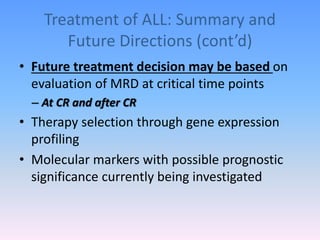 Treatment of ALL: Summary and
Future Directions (cont’d)
• Future treatment decision may be based on
evaluation of MRD at critical time points
– At CR and after CR
• Therapy selection through gene expression
profiling
• Molecular markers with possible prognostic
significance currently being investigated
 