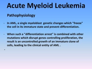 Acute Myeloid Leukemia
Pathophysiology
- In AML, a single myeloblast genetic changes which "freeze"
the cell in its immature state and prevent differentiation.
- When such a "differentiation arrest" is combined with other
mutations which disrupt genes controlling proliferation, the
result is an uncontrolled growth of an immature clone of
cells, leading to the clinical entity of AML .
-
 
