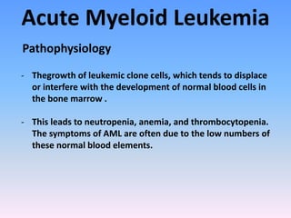 Acute Myeloid Leukemia
- Thegrowth of leukemic clone cells, which tends to displace
or interfere with the development of normal blood cells in
the bone marrow .
- This leads to neutropenia, anemia, and thrombocytopenia.
The symptoms of AML are often due to the low numbers of
these normal blood elements.
Pathophysiology
 