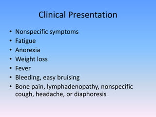 Clinical Presentation
• Nonspecific symptoms
• Fatigue
• Anorexia
• Weight loss
• Fever
• Bleeding, easy bruising
• Bone pain, lymphadenopathy, nonspecific
cough, headache, or diaphoresis
 