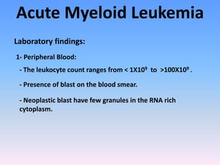 Acute Myeloid Leukemia
Laboratory findings:
1- Peripheral Blood:
- The leukocyte count ranges from < 1X109 to >100X109 .
- Presence of blast on the blood smear.
- Neoplastic blast have few granules in the RNA rich
cytoplasm.
 
