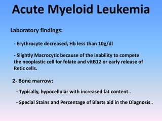 Acute Myeloid Leukemia
- Erythrocyte decreased, Hb less than 10g/dl
- Slightly Macrocytic because of the inability to compete
the neoplastic cell for folate and vitB12 or early release of
Retic cells.
2- Bone marrow:
- Typically, hypocellular with increased fat content .
Laboratory findings:
- Special Stains and Percentage of Blasts aid in the Diagnosis .
 