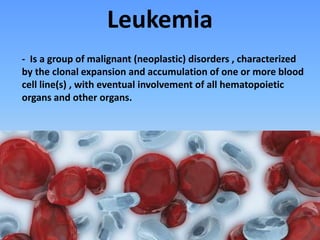 - Is a group of malignant (neoplastic) disorders , characterized
by the clonal expansion and accumulation of one or more blood
cell line(s) , with eventual involvement of all hematopoietic
organs and other organs.
Leukemia
 