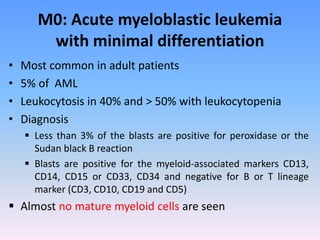 M0: Acute myeloblastic leukemia
with minimal differentiation
• Most common in adult patients
• 5% of AML
• Leukocytosis in 40% and > 50% with leukocytopenia
• Diagnosis
 Less than 3% of the blasts are positive for peroxidase or the
Sudan black B reaction
 Blasts are positive for the myeloid-associated markers CD13,
CD14, CD15 or CD33, CD34 and negative for B or T lineage
marker (CD3, CD10, CD19 and CD5)
 Almost no mature myeloid cells are seen
 
