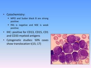• Cytochemistry:
 MPO and Sudan black B are strong
positive
 PAS is negative and NSE is weak
positive
• IHC: positive for CD13, CD15, CD1
and CD33 myeloid antigens
• Cytogenetic studies: 50% cases
show translocation t(15; 17)
 