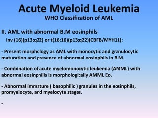 Acute Myeloid Leukemia
WHO Classification of AML
II. AML with abnormal B.M eosinphils
inv (16)(p13;q22) or t(16;16)(p13;q22)(CBFB/MYH11):
- Present morphology as AML with monocytic and granulocytic
maturation and presence of abnormal eosinphils in B.M.
- Combination of acute myelomonocytic leukemia (AMML) with
abnormal eosinphilis is morphologically AMML Eo.
- Abnormal immature ( basophilic ) granules in the eosinphils,
promyelocyte, and myelocyte stages.
-
 