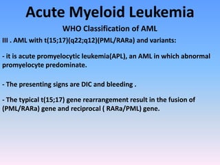 Acute Myeloid Leukemia
WHO Classification of AML
III . AML with t(15;17)(q22;q12)(PML/RARa) and variants:
- it is acute promyelocytic leukemia(APL), an AML in which abnormal
promyelocyte predominate.
- The presenting signs are DIC and bleeding .
- The typical t(15;17) gene rearrangement result in the fusion of
(PML/RARa) gene and reciprocal ( RARa/PML) gene.
 