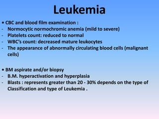 Leukemia
• CBC and blood film examination :
- Normocytic normochromic anemia (mild to severe)
- Platelets count: reduced to normal
- WBC’s count: decreased mature leukocytes
- The appearance of abnormally circulating blood cells (malignant
cells)
• BM aspirate and/or biopsy
- B.M. hyperactivation and hyperplasia
- Blasts : represents greater than 20 - 30% depends on the type of
Classification and type of Leukemia .
 