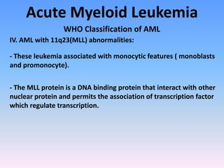 Acute Myeloid Leukemia
WHO Classification of AML
IV. AML with 11q23(MLL) abnormalities:
- These leukemia associated with monocytic features ( monoblasts
and promonocyte).
- The MLL protein is a DNA binding protein that interact with other
nuclear protein and permits the association of transcription factor
which regulate transcription.
 