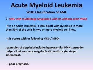 Acute Myeloid Leukemia
WHO Classification of AML
2- AML with multilinage Dysplasia ( with or without prior MDS)
-It is an Acute leukemia ( >20% blast) with dysplasia in more
than 50% of the cells in two or more myeloid cell lines.
-It is occurs with or following MDS / MPD.
-examples of dysplasia include: hypogranular PMNs, psuedo-
pelger-Huet anomaly, megaloblastic erythrocyte, ringed
sideroblast.
- - poor prognosis.
 