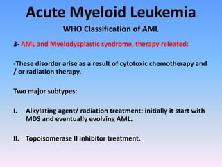 Acute Myeloid Leukemia
WHO Classification of AML
3- AML and Myelodysplastic syndrome, therapy releated:
-These disorder arise as a result of cytotoxic chemotherapy and
/ or radiation therapy.
Two major subtypes:
I. Alkylating agent/ radiation treatment: initially it start with
MDS and eventually evolving AML.
II. Topoisomerase II inhibitor treatment.
 
