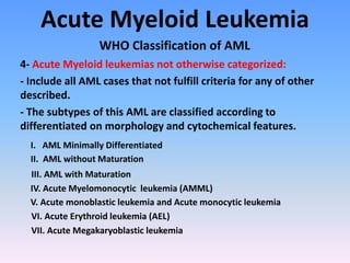 Acute Myeloid Leukemia
WHO Classification of AML
4- Acute Myeloid leukemias not otherwise categorized:
- Include all AML cases that not fulfill criteria for any of other
described.
- The subtypes of this AML are classified according to
differentiated on morphology and cytochemical features.
I. AML Minimally Differentiated
II. AML without Maturation
III. AML with Maturation
IV. Acute Myelomonocytic leukemia (AMML)
V. Acute monoblastic leukemia and Acute monocytic leukemia
VI. Acute Erythroid leukemia (AEL)
VII. Acute Megakaryoblastic leukemia
 