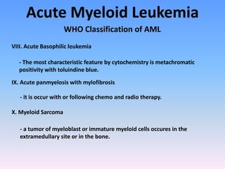 Acute Myeloid Leukemia
WHO Classification of AML
VIII. Acute Basophilic leukemia
- The most characteristic feature by cytochemistry is metachromatic
positivity with toluindine blue.
IX. Acute panmyelosis with mylofibrosis
- it is occur with or following chemo and radio therapy.
X. Myeloid Sarcoma
- a tumor of myeloblast or immature myeloid cells occures in the
extramedullary site or in the bone.
 