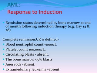 AML:
Response to Induction
 Remission status determined by bone marrow at end
of month following induction therapy (e.g. Day 14 &
28)
Complete remission:CR is defined-
 Blood neutrophil count -1000/L
 Platelet count 100,000/L.
 Circulating blasts - absent.
 The bone marrow <5% blasts
 Auer rods -absent.
 Extramedullary leukemia -absent
 