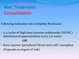 AML Treatment:
Consolidation
Following induction into Complete Remission
 3-4 cycles of high dose cytosine arabinoside (HiDAC)
administered approximately every 5-6 weeks
OR
 Bone marrow (peripheral blood stem cell) transplant
(Depends on degree of risk)
 