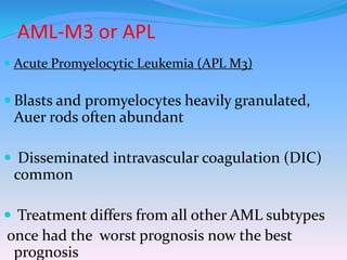 AML-M3 or APL
 Acute Promyelocytic Leukemia (APL M3)
 Blasts and promyelocytes heavily granulated,
Auer rods often abundant
 Disseminated intravascular coagulation (DIC)
common
 Treatment differs from all other AML subtypes
once had the worst prognosis now the best
prognosis
 