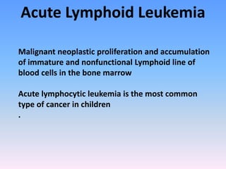 Acute Lymphoid Leukemia
Malignant neoplastic proliferation and accumulation
of immature and nonfunctional Lymphoid line of
blood cells in the bone marrow
Acute lymphocytic leukemia is the most common
type of cancer in children
.
 
