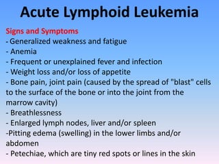 Acute Lymphoid Leukemia
Signs and Symptoms
- Generalized weakness and fatigue
- Anemia
- Frequent or unexplained fever and infection
- Weight loss and/or loss of appetite
- Bone pain, joint pain (caused by the spread of "blast" cells
to the surface of the bone or into the joint from the
marrow cavity)
- Breathlessness
- Enlarged lymph nodes, liver and/or spleen
-Pitting edema (swelling) in the lower limbs and/or
abdomen
- Petechiae, which are tiny red spots or lines in the skin
 
